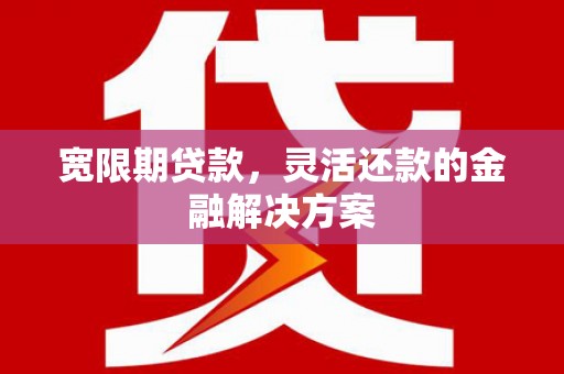 西华宽限期贷款，灵活还款的金融解决方案